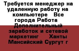 Требуется менеджер на удаленную работу на компьютере - Все города Работа » Дополнительный заработок и сетевой маркетинг   . Ханты-Мансийский,Сургут г.